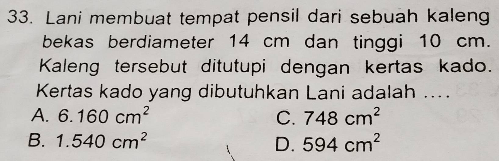 Lani membuat tempat pensil dari sebuah kaleng
bekas berdiameter 14 cm dan tinggi 10 cm.
Kaleng tersebut ditutupi dengan kertas kado.
Kertas kado yang dibutuhkan Lani adalah ....
A. 6.160cm^2 C. 748cm^2
B. 1.540cm^2 594cm^2
D.