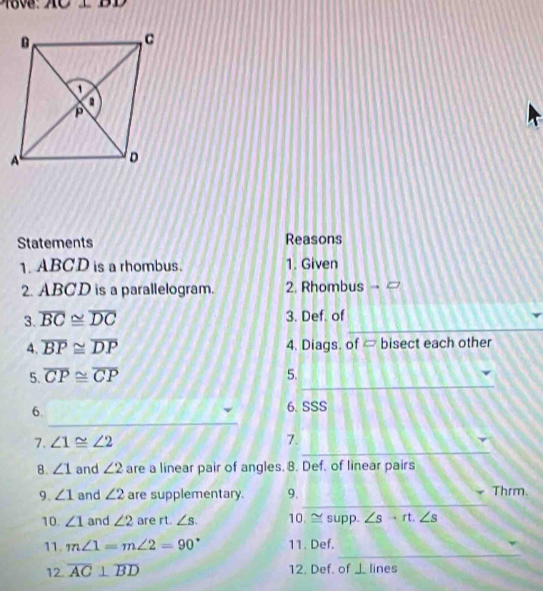 18v: AC 1BD 
Statements Reasons 
1. ABCD is a rhombus. 1. Given 
2. ABCD is a parallelogram. 2. Rhombus → 
_ 
3. overline BC≌ overline DC 3. Def. of 
4. overline BP≌ overline DP 4. Diags. of ∞ bisect each other 
_ 
5. overline CP≌ overline CP 5. 
_ 
6. 
6. SSS 
_ 
7. ∠ 1≌ ∠ 2 7. 
8. ∠ 1 and ∠ 2 are a linear pair of angles. 8. Def. of linear pairs 
_ 
9. ∠ 1 and ∠ 2 are supplementary. 9. Thrm. 
10. ∠ 1 and ∠ 2 are rt. ∠ s. 10. ≌ supp. ∠ s· rt.∠ s
_ 
11. m∠ 1=m∠ 2=90° 11. Def. 
12. overline AC⊥ overline BD 12. Def. of 1 lines