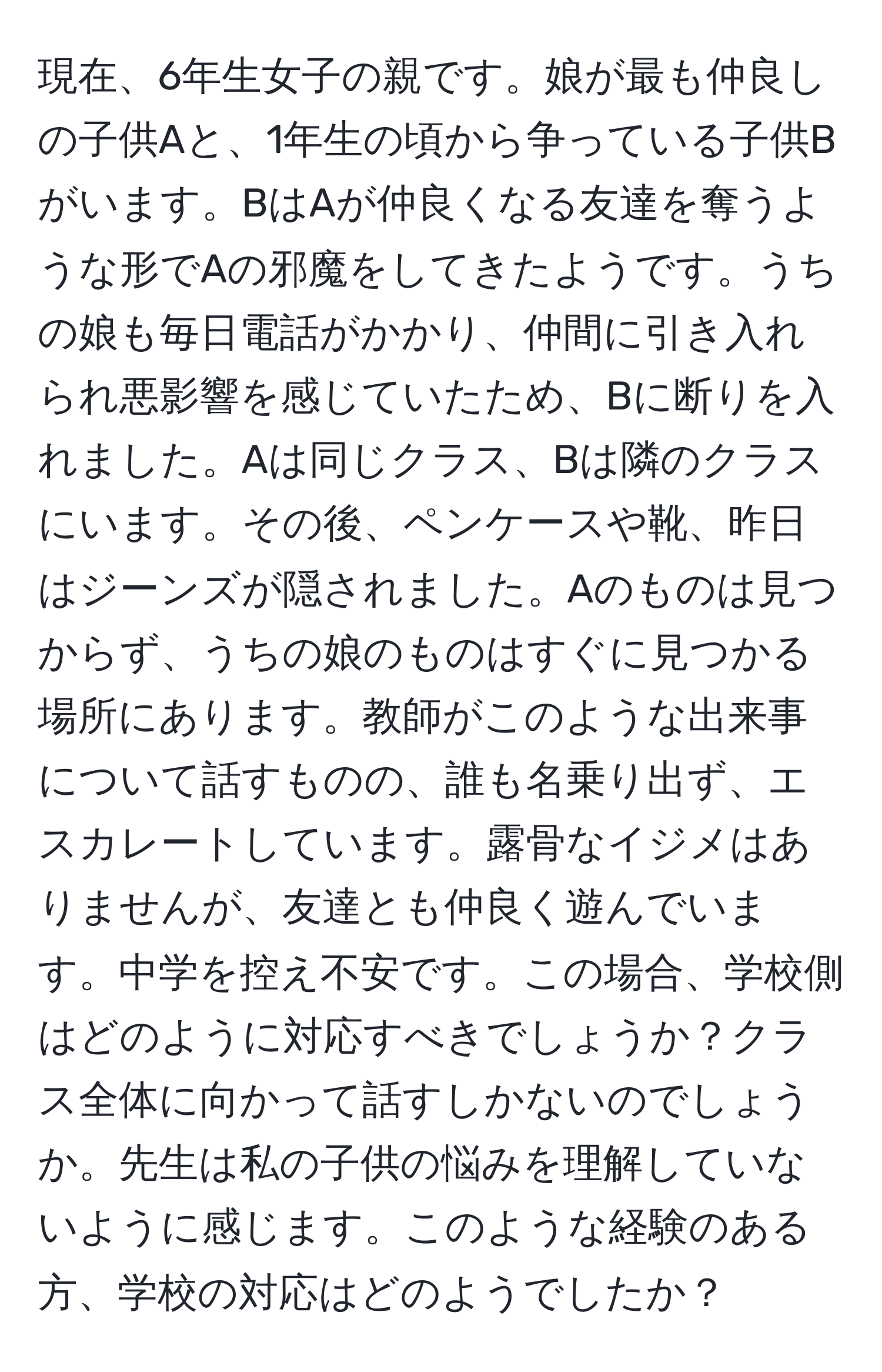 現在、6年生女子の親です。娘が最も仲良しの子供Aと、1年生の頃から争っている子供Bがいます。BはAが仲良くなる友達を奪うような形でAの邪魔をしてきたようです。うちの娘も毎日電話がかかり、仲間に引き入れられ悪影響を感じていたため、Bに断りを入れました。Aは同じクラス、Bは隣のクラスにいます。その後、ペンケースや靴、昨日はジーンズが隠されました。Aのものは見つからず、うちの娘のものはすぐに見つかる場所にあります。教師がこのような出来事について話すものの、誰も名乗り出ず、エスカレートしています。露骨なイジメはありませんが、友達とも仲良く遊んでいます。中学を控え不安です。この場合、学校側はどのように対応すべきでしょうか？クラス全体に向かって話すしかないのでしょうか。先生は私の子供の悩みを理解していないように感じます。このような経験のある方、学校の対応はどのようでしたか？