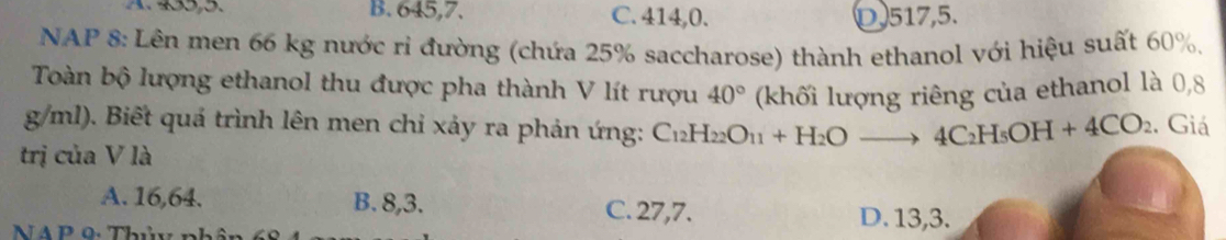 B. 645,7. C. 414,0. D. 517,5.
NAP 8: Lên men 66 kg nước ri đường (chứa 25% saccharose) thành ethanol với hiệu suất 60%,
Toàn bộ lượng ethanol thu được pha thành V lít rượu 40° (khối lượng riêng của ethanol là 0,8
g/ml). Biết quá trình lên men chỉ xảy ra phản ứng: C_12H_22O_11+H_2Oto 4C_2H_5OH+4CO_2. Giá
trị của V là
A. 16, 64. B. 8, 3.
C. 27, 7. D. 13, 3.
NA P 0: Thủy nh