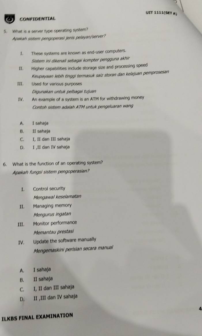 UIT 1111(SET A)
CONFIDENTIAL
5. What is a server type operating system?
Apakah sistem pengoperasi jenis pelayan/server?
1. These systems are known as end-user computers.
Sistem ini dikenali sebagai kompter pengguna akhir
II. Higher capabilities include storage size and processing speed
Keupayaan lebih tinggi termasuk saiz storan dan kelajuan pemprosesan
III. Used for various purposes
Digunakan untuk pelbagai tujuan
IV. An example of a system is an ATM for withdrawing money
Contoh sistem adalah ATM untuk pengeluaran wang
A. I sahaja
B. II sahaja
C. I, II dan III sahaja
D. I ,II dan IV sahaja
6. What is the function of an operating system?
Apakah fungsi sistem pengoperasian?
I. Control security
Mengawal keselamatan
II. Managing memory
Mengurus ingatan
III. Monitor performance
Memantau prestasi
IV. Update the software manually
Mengemaskini perisian secara manual
A. I sahaja
B. II sahajø
C. I, II dan III sahaja
D. II ,III dan IV sahaja
4
ILKBS FINAL EXAMINATION