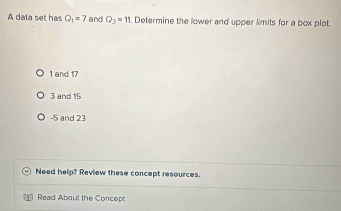 A data set has Q_1=7 and Q_3=11. Determine the lower and upper limits for a box plot.
1 and 17
3 and 15
-5 and 23
Need help? Review these concept resources.
Read About the Concept