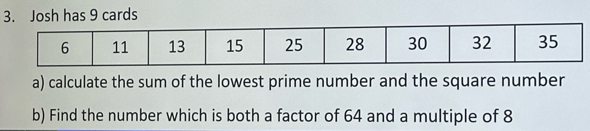 Josh has 9 cards 
a) calculate the sum of the lowest prime number and the square number 
b) Find the number which is both a factor of 64 and a multiple of 8