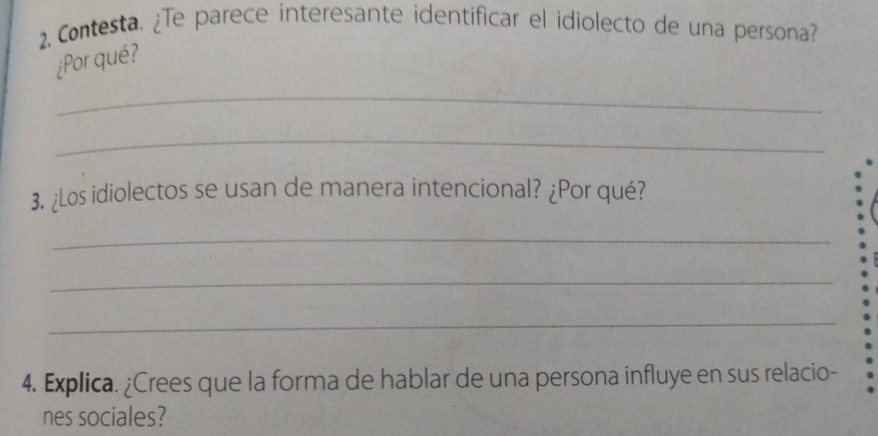 2, Contesta. ¿Te parece interesante identificar el idiolecto de una persona? 
¿Por qué? 
_ 
_ 
3. ¿Los idiolectos se usan de manera intencional? ¿Por qué? 
_ 
_ 
_ 
4. Explica. ¿Crees que la forma de hablar de una persona influye en sus relacio- 
nes sociales?