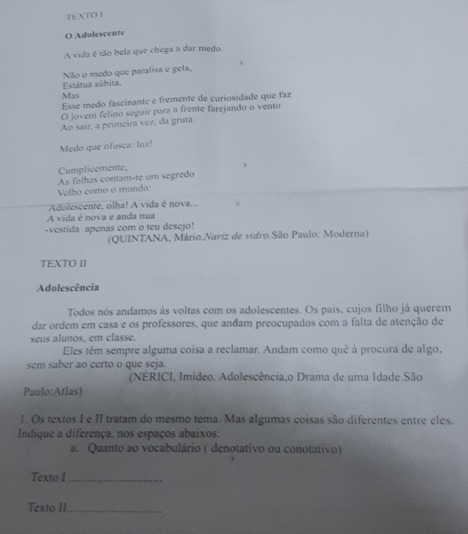 TEXTO I 
O Adolescente 
A vida é tão bela que chega a dar medo. 
Não o medo que paralisa e gela, 
Estátua súbita, 
Mas 
Esse medo fascinante e frêmente de curiosidade que faz 
O jovem felino seguir para a frente farejando o vento 
Ao sair, a primeira vez, da gruta. 
Medo que ofusca: luz! 
Cumplicemente, 
As folhas contam-te um segredo 
Velho como o mundo: 
Adolescente, olha! A vida é nova... 
A vida é nova e anda nua 
-vestida apenas com o teu desejo! 
(QUINTANA, Mário.Nariz de vidro.São Paulo: Moderna) 
TEXTO II 
Adolescência 
Todos nós andamos às voltas com os adolescentes. Os pais, cujos filho já querem 
dar ordem em casa e os professores, que anđam preocupados com a falta de atenção de 
seus alunos, em classe. 
Eles têm sempre alguma coisa a reclamar. Andam como quê à procura de algo, 
sem saber ao certo o que seja. 
(NÉRICI, Imideo. Adolescência,o Drama de uma Idade.São 
Paulo:Atlas) 
1. Os textos I e II tratam do mesmo tema. Mas algumas coisas são diferentes entre eles. 
Indique a diferença. nos espaços abaixos: 
a. Quanto ao vocabulário ( denotativo ou conotativo) 
Texto I_ 
Texto II_