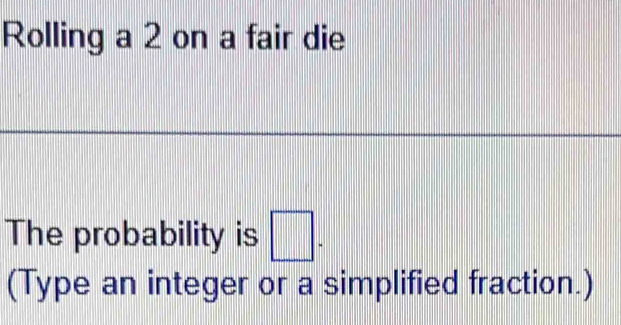 Rolling a 2 on a fair die 
The probability is □. 
(Type an integer or a simplified fraction.)