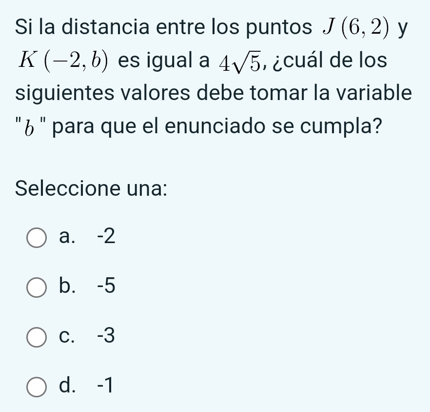 Si la distancia entre los puntos J(6,2) y
K(-2,b) es igual a 4sqrt(5) , ¿cuál de los
siguientes valores debe tomar la variable
" ¿ " para que el enunciado se cumpla?
Seleccione una:
a. -2
b. -5
c. -3
d. -1