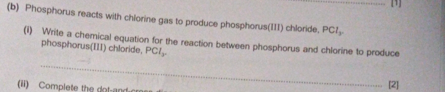 [1] 
(b) Phosphorus reacts with chlorine gas to produce phosphorus(III) chloride, PCl_3. _ 
(i) Write a chemical equation for the reaction between phosphorus and chlorine to produce 
phosphorus(III) chloride, PCl_3. 
_ 
(ii) Complete the dot an [2]