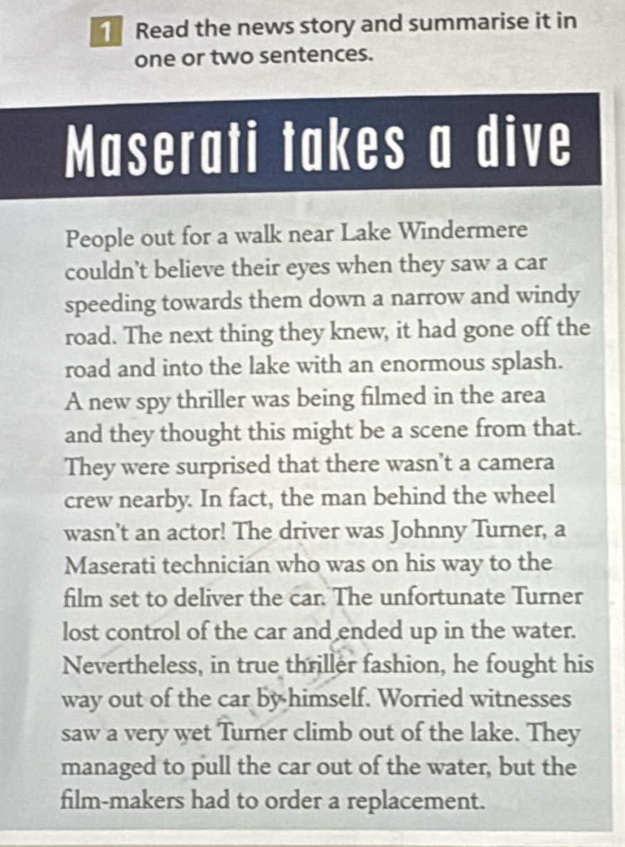 Read the news story and summarise it in 
one or two sentences. 
Maserati takes a dive 
People out for a walk near Lake Windermere 
couldn't believe their eyes when they saw a car 
speeding towards them down a narrow and windy 
road. The next thing they knew, it had gone off the 
road and into the lake with an enormous splash. 
A new spy thriller was being filmed in the area 
and they thought this might be a scene from that. 
They were surprised that there wasn't a camera 
crew nearby. In fact, the man behind the wheel 
wasn't an actor! The driver was Johnny Turner, a 
Maserati technician who was on his way to the 
film set to deliver the car. The unfortunate Turner 
lost control of the car and ended up in the water. 
Nevertheless, in true thriller fashion, he fought his 
way out of the car by himself. Worried witnesses 
saw a very wet Turner climb out of the lake. They 
managed to pull the car out of the water, but the 
film-makers had to order a replacement.