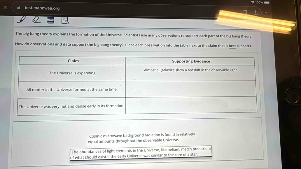 100% 
test.mapnwea.org
…
The big bang theory explains the formation of the Universe. Scientists use many observations to support each part of the big bang theory.
How do observations and data support the big bang theory? Place each observation into the table next to the claim that it best supports.
Cosmic microwave background radiation is found in relatively
equal amounts throughout the observable Universe.
The abundances of light elements in the Universe, like helium, match predictions
of what should exist if the early Universe was similar to the core of a star.