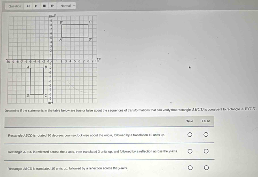 Normal
Determine if the statements in the table below are true or false about the sequences of transformations that can verify that rectangle ABCD is congruent to rectangle ABC D .
True False
Rectangle ABCD is rotated 90 degrees counterclockwise about the origin, followed by a translation 10 units up.
_
_
Rectangle ABCD is reflected across the x-axis, then translated 3 units up, and followed by a reflection across the y-axis.
_
_
Rectangle ABCD is translated 10 units up, followed by a reflection across the y-axis.