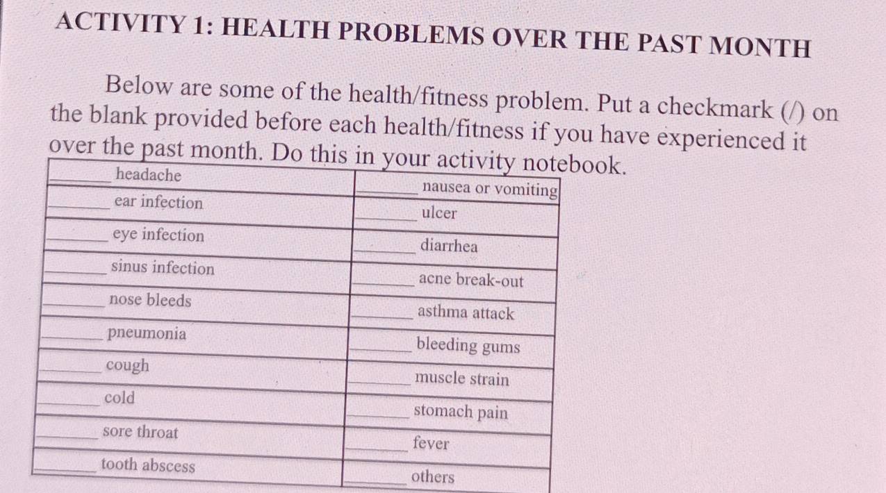 ACTIVITY 1: HEALTH PROBLEMS OVER THE PAST MONTH 
Below are some of the health/fitness problem. Put a checkmark (/) on 
the blank provided before each health/fitness if you have experienced it 
over the pk. 
others