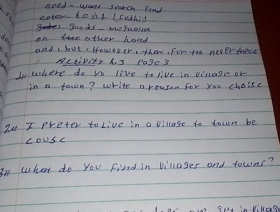 need - want seorch Find 
coter bes+ (Fedhig 
is goods mefrolier 
1o on e other hand 
onds but cHowever, there For, tho never theco 
Activity h s pase 3 
In where do yo live to live in vinase or 
in a town? write areason For you choisc 
au I preter to Live in a villose to town be 
coUsc 
31 what do you Find in villages and towns?
12 Cp in. Vilae