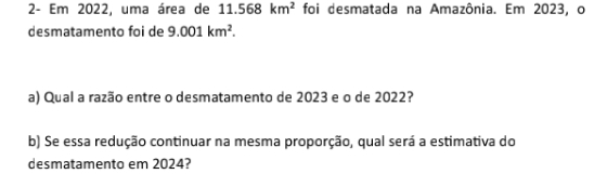 2- Em 2022, uma área de 11.568km^2 foi desmatada na Amazônia. Em 2023, o 
desmatamento foi de 9.001km^2. 
a) Qual a razão entre o desmatamento de 2023 e o de 2022? 
b) Se essa redução continuar na mesma proporção, qual será a estimativa do 
desmatamento em 2024?