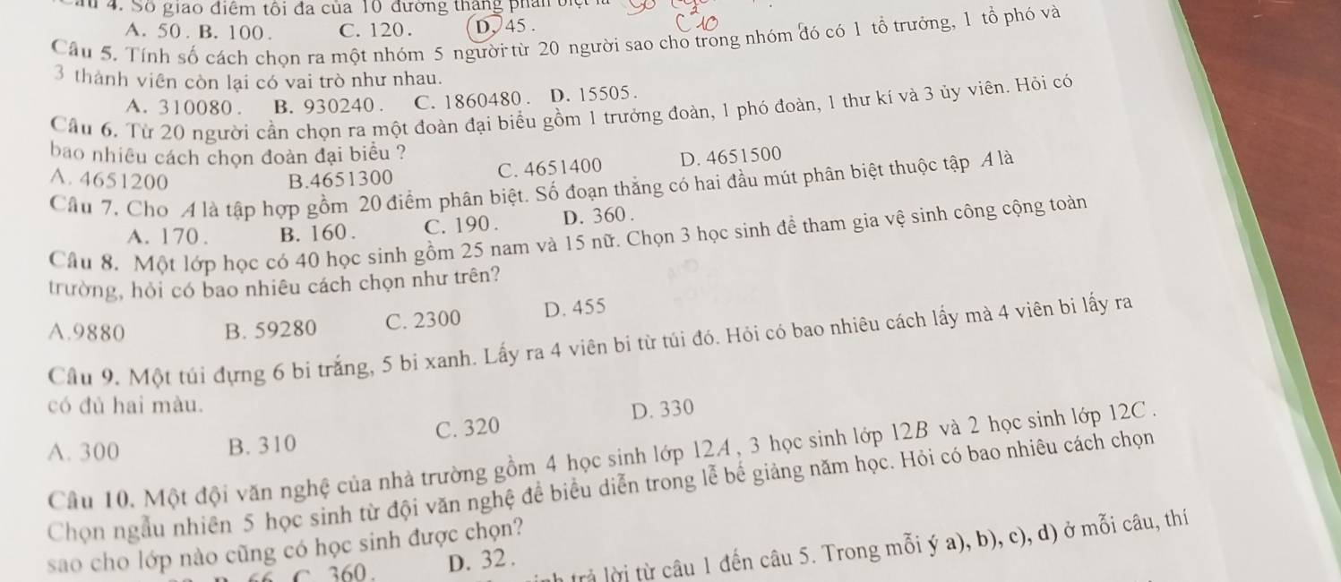 a 4. Số giao điểm tôi đa của 10 đường tháng phân 6
A. 50 . B. 100 . C. 120. D、 45 .
Câu 5. Tính số cách chọn ra một nhóm 5 người từ 20 người sao cho trong nhóm đó có 1 tổ trưởng, 1 tổ phó và
3 thành viên còn lại có vai trò như nhau.
A. 310080 . B. 930240 . C. 1860480 . D. 15505 .
Cầu 6. Từ 20 người cần chọn ra một đoàn đại biểu gồm 1 trưởng đoàn, 1 phó đoàn, 1 thư kí và 3 ủy viên. Hỏi có
bao nhiều cách chọn đoàn đại biểu ?
A. 4651200 B.4651300 C. 4651400 D. 4651500
Cầu 7, Cho A là tập hợp gồm 20 điểm phân biệt. Số đoạn thẳng có hai đầu mút phân biệt thuộc tập 4 là
A. 170. B. 160 . C. 190 . D. 360 .
Câu 8. Một lớp học có 40 học sinh gồm 25 nam và 15 nữ. Chọn 3 học sinh đề tham gia vệ sinh công cộng toàn
trường, hỏi có bao nhiêu cách chọn như trên?
A.9880 B. 59280 C. 2300 D. 455
Cầu 9. Một túi đựng 6 bi trắng, 5 bi xanh. Lấy ra 4 viên bi từ túi đó. Hỏi có bao nhiêu cách lấy mà 4 viên bi lấy ra
có đủ hai màu.
A. 300 B. 310 C. 320 D. 330
Cầu 10. Một đội văn nghệ của nhà trường gồm 4 học sinh lớp 12A , 3 học sinh lớp 12B và 2 học sinh lớp 12C .
Chọn ngẫu nhiên 5 học sinh từ đội văn nghệ đề biểu diễn trong lễ bế giảng năm học. Hỏi có bao nhiêu cách chọn
sao cho lớp nào cũng có học sinh được chọn?
rả lời từ câu 1 đến câu 5. Trong mỗi ý a), b), c), d) ở mỗi câu, thí
C 360. D. 32 .