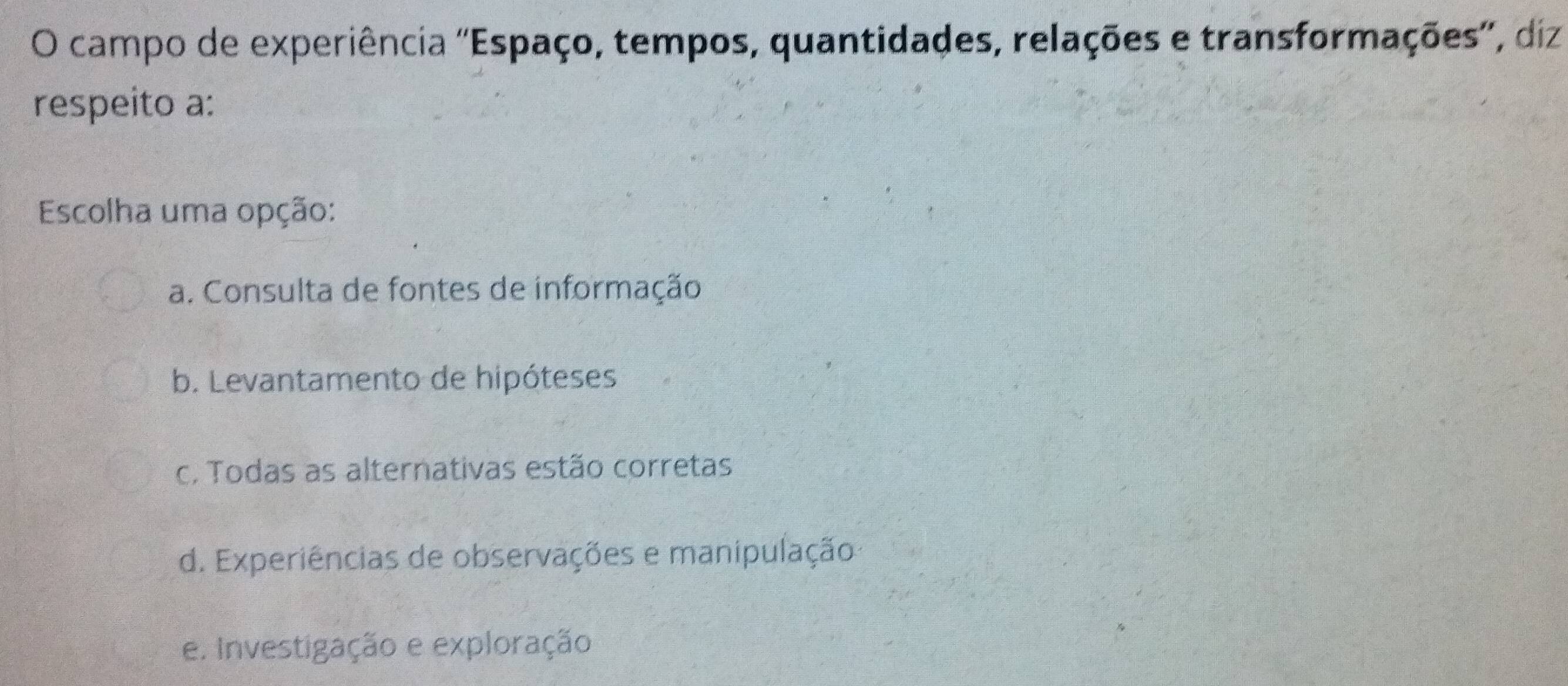 campo de experiência ''Espaço, tempos, quantidades, relações e transformações'', diz
respeito a:
Escolha uma opção:
a. Consulta de fontes de informação
b. Levantamento de hipóteses
c. Todas as alternativas estão corretas
d. Experiências de observações e manipulação
e. Investigação e exploração