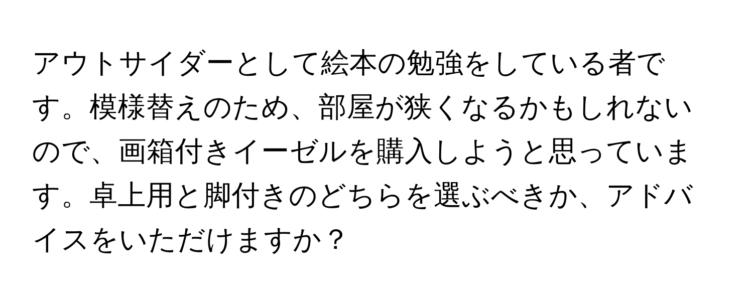 アウトサイダーとして絵本の勉強をしている者です。模様替えのため、部屋が狭くなるかもしれないので、画箱付きイーゼルを購入しようと思っています。卓上用と脚付きのどちらを選ぶべきか、アドバイスをいただけますか？