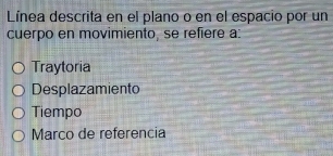 Línea descrita en el plano o en el espacio por un
cuerpo en movimiento, se refiere a:
Traytoria
Desplazamiento
Tiempo
Marco de referencia