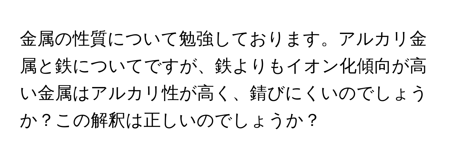 金属の性質について勉強しております。アルカリ金属と鉄についてですが、鉄よりもイオン化傾向が高い金属はアルカリ性が高く、錆びにくいのでしょうか？この解釈は正しいのでしょうか？