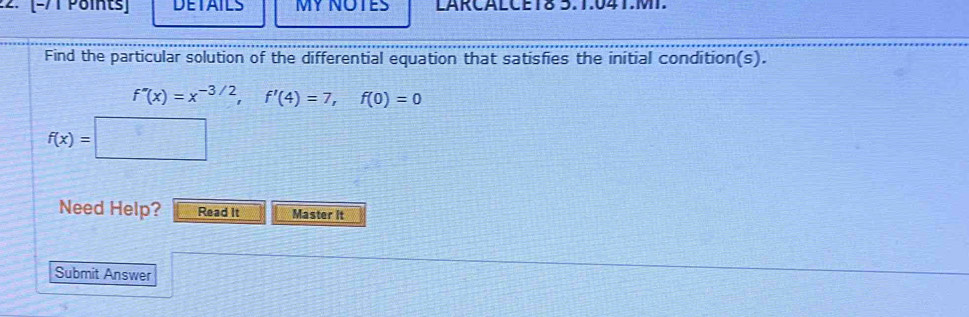 DETAILS MY NOTES LARCALCET8 5.1.041.MT. 
Find the particular solution of the differential equation that satisfies the initial condition(s).
f''(x)=x^(-3/2), f'(4)=7, f(0)=0
f(x)=
Need Help? Read It Master it 
Submit Answer