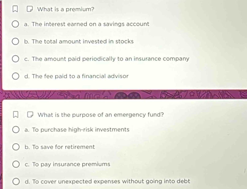 What is a premium?
a. The interest earned on a savings account
b. The total amount invested in stocks
c. The amount paid periodically to an insurance company
d. The fee paid to a financial advisor
What is the purpose of an emergency fund?
a. To purchase high-risk investments
b. To save for retirement
c. To pay insurance premiums
d. To cover unexpected expenses without going into debt