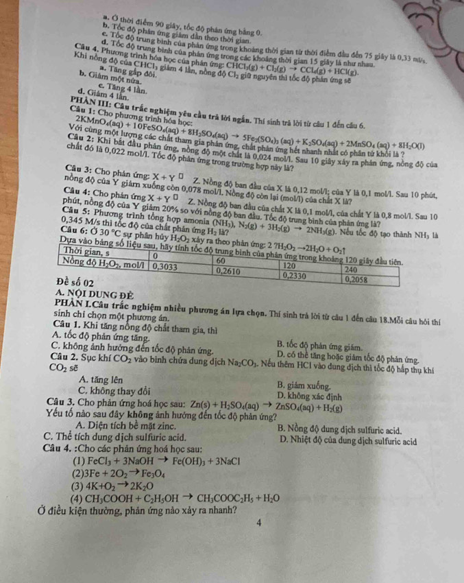 a. Ở thời điểm 90 giây, tốc độ phân ứng bằng 0.
b. Tốc độ phân ứng giám dân theo thời gian.
c Tốc độ trung bình của phản ứng trong khoảng thời gian từ thời điểm đầu đến 75 giây là 0,33 mù
d. Tốc độ trung bình của phân ứng trong các khoảng thời gian 15 giây là như nhau
Câu 4. Phương trình hóa học của phân ứng: CH( ICl_3(g)+Cl_2(g)to CCl_4(g)+HCl(g).
Khi nồng độ của a. Tăng gấp đôi.
CHCl_3 giảm 4 lần, nồng d Cl_2 giữ nguyên thì tốc độ phản ứng sẽ
b. Giám một nửa. e. Tăng 4 lần
d. Giám 4 lần.
1:C Cho phưc ρ tr
Câu  PHÀN III: Câu trấc nghiệm yêu cầu trả lời ngắn. Thí sinh trà lời từ câu 1 đến câu 6.
Vô KMnO_4(aq)+10FeSO_4(aq)+8H_2SO_4(aq)to 5Fe_2(SO_4)_3(aq)+K_2SO_4(aq)+2MnSO_4(aq)+8H_2O(l)
Câu 2: Khi bắt đầu phản ứng, nòng độ một chất là 0.024 mol/l. Sau 10 giây xây ra phản ứng, nòng độ của
chất đó là 0,022 mol/l. Tốc độ phân ứng trong trường hợp này là?
Câu 3: Cho phân ứng: X+Y^(□) Z. Nồng độ ban đầu của X là 0,12 mol/l; của Y là 0,1 mol/l. Sau 10 phút,
nồng độ của Y giárn xuống còn 0,078 mol/l. Nòng độ còn lại (mol/l) của chất X là?
Câu 4: Cho phản ứng X+Y^(□) Z. Nồng độ ban đầu của chất X là 0,1 mol/l, của chất Y là 0,8 mol/l. Sau 10
phút, nồng độ của Y giảm 20% so với nồng độ ban đầu. Tốc độ trung bình của phản ứng là?
Câu 5: Phương trình tổng hợp amonia
0,345 M/s thì tốc độ của chất phân ứng H_2la? (NH_3),N_2(g)+3H_2(g)to 2NH_3(g) ). Nếu tốc độ tạo thành NHy là
Câu 6:030°C sự phân hủy H_2O_2 x rả
Dựa
A. NộI DUNG ĐÈ
PHÀN L.Câu trắc nghiệm nhiều phương án lựa chọn. Thí sinh trả lời từ câu 1 đến câu 18.Mỗi câu hỏi thí
sinh chỉ chọn một phương án.
Câu 1. Khi tăng nổng độ chất tham gia, thì
A. tốc độ phản ứng tăng. B. tốc độ phản ứng giám.
C. không ảnh hưởng đến tốc độ phản ứng. D. có thể tăng hoặc giảm tốc độ phản ứng.
Câu 2. Sục khí CO_2 vào bình chứa dung dịch Na_2CO_3. Nếu thêm HCI vào dung dịch thì tốc độ hấp thụ khí
CO_2 sẽ
A. tăng lên B. giám xuống.
C. không thay đổi D. không xác định
Câu 3. Cho phản ứng hoá học sau: Zn(s)+H_2SO_4(aq) to ZnSO_4(aq)+H_2(g)
Yếu tố nào sau đây không ảnh hưởng đến tốc độ phản ứng?
A. Diện tích bề mặt zinc. B. Nồng độ dung dịch sulfuric acid.
C. Thể tích dung dịch sulfuric acid.  D. Nhiệt độ của dung dịch sulfuric acid
Câu 4. :Cho các phản ứng hoá học sau:
(1) FeCl_3+3NaOHto Fe(OH)_3+3NaCl
(2). 3Fe+2O_2to Fe_3O_4
(3) 4K+O_2to 2K_2O
(4) CH_3COOH+C_2H_5OHto CH_3COOC_2H_5+H_2O
Ở điều kiện thường, phản ứng nào xảy ra nhanh?
4