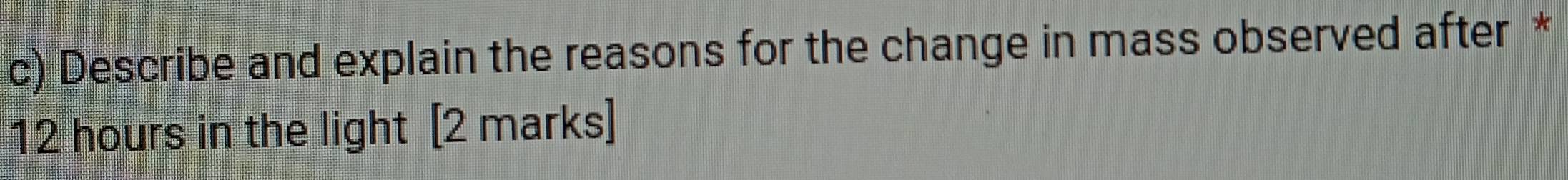 Describe and explain the reasons for the change in mass observed after *
12 hours in the light [2 marks]