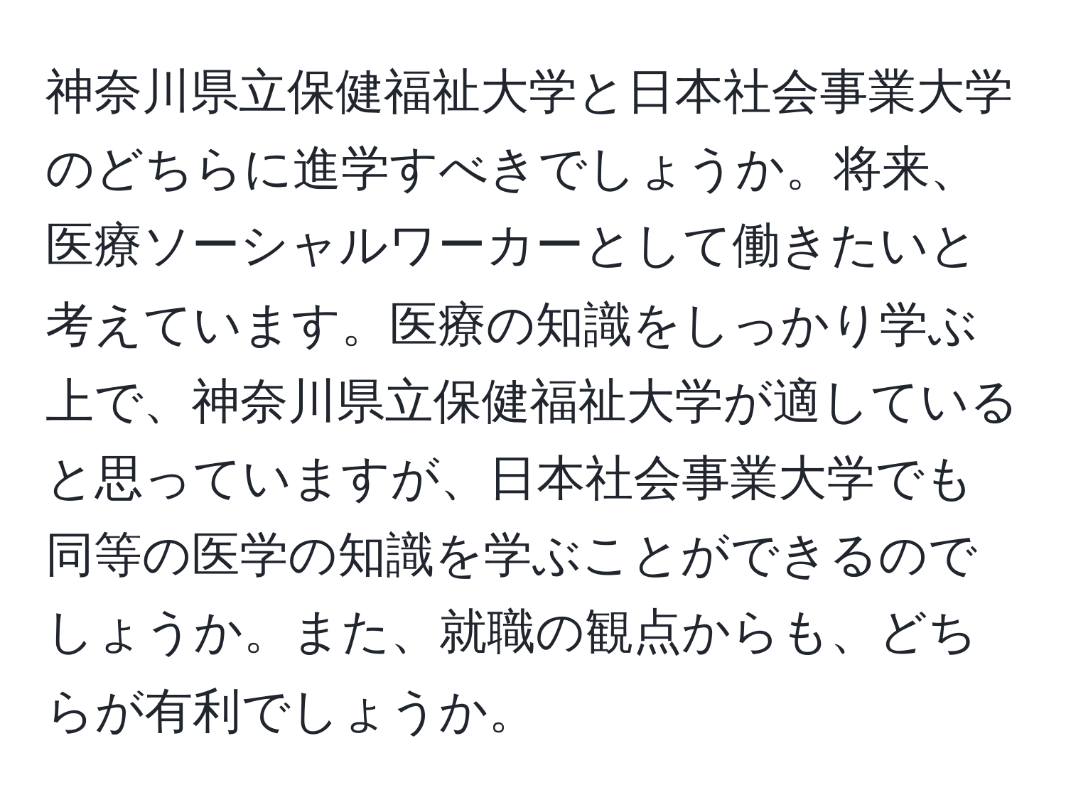 神奈川県立保健福祉大学と日本社会事業大学のどちらに進学すべきでしょうか。将来、医療ソーシャルワーカーとして働きたいと考えています。医療の知識をしっかり学ぶ上で、神奈川県立保健福祉大学が適していると思っていますが、日本社会事業大学でも同等の医学の知識を学ぶことができるのでしょうか。また、就職の観点からも、どちらが有利でしょうか。