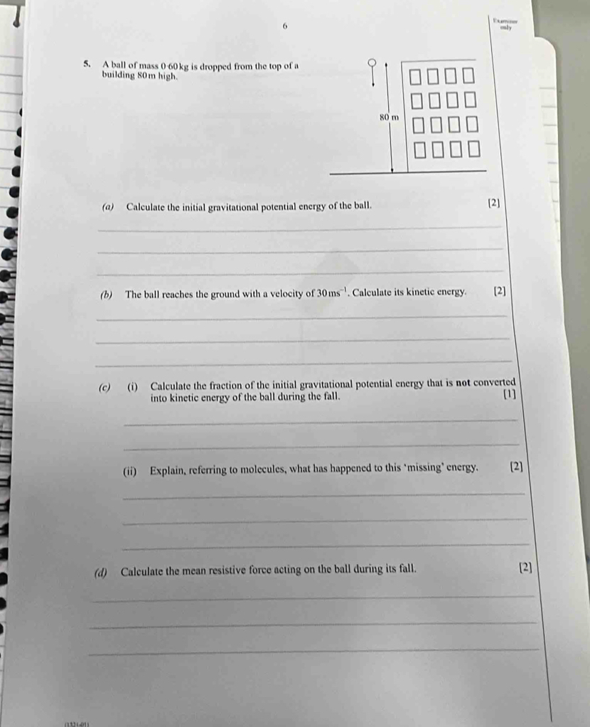 Exminer culy 
5. A ball of mass 0-60kg is dropped from the top of a 
building 80m high.
80 m
(a) Calculate the initial gravitational potential energy of the ball. [2] 
_ 
_ 
_ 
(b) The ball reaches the ground with a velocity of 30ms^(-1). Calculate its kinetic energy [2] 
_ 
_ 
_ 
(c) (i) Calculate the fraction of the initial gravitational potential energy that is not converted 
into kinetic energy of the ball during the fall. [1] 
_ 
_ 
(ii) Explain, referring to molecules, what has happened to this ‘missing’ energy. [2] 
_ 
_ 
_ 
(d) Calculate the mean resistive force acting on the ball during its fall. [2] 
_ 
_ 
_