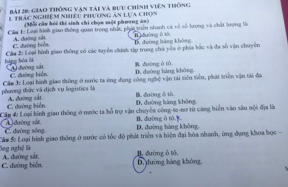 giao thông vận tải và bưu chính viẻn thông
I. trác nghiệm nhiều phương án lựa chọn
6 (Mỗi câu hỏi thí sinh chỉ chọn một phương án)
Câu 1: Loại hình giao thông quan trọng nhất, phát triển nhanh cả về số lượng và chất lượng là
A. đường sắt. B. đường ô tô.
C. đường biển. D. đường hàng không.
Cầu 2: Loại hình giao thông có các tuyến chính tập trung chủ yếu ở phía bắc và đa số vận chuyền
hàng hóa là
A đường sắt. B. đường ô tô.
C. đường biển. D. đường hàng không.
Câu 3: Loại hình giao thông ở nước ta ứng dụng công nghệ vận tải tiên tiến, phát triển vận tải đa
phương thức và dịch vụ logistics là
A. đường sắt. B. đường ô tô.
C. đường biển. D. đường hàng không.
Câu 4: Loại hình giao thông ở nước ta hỗ trợ vận chuyển công-te-nơ từ cảng biến vào sâu nội địa là
A) đường sắt. B. đường ô tô. K.
C. đường sông. D. đường hàng không.
Câu 5: Loại hình giao thông ở nước có tốc độ phát triển và hiện đại hóa nhanh, ứng dụng khoa học -
ông nghệ là
A. đường sắt. B. đường ô tô.
C. đường biển. D. đường hàng không.
5