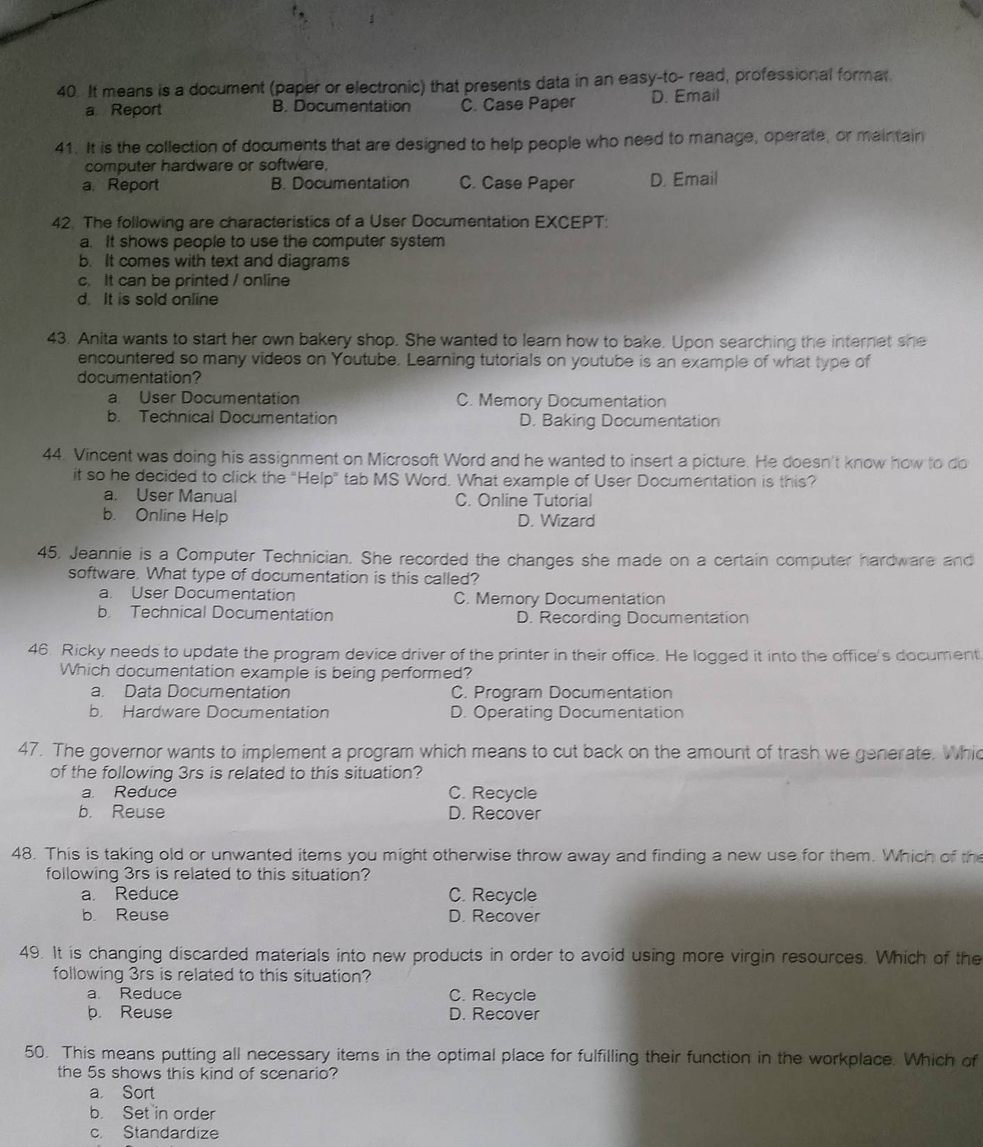 It means is a document (paper or electronic) that presents data in an easy-to- read, professional formar
a Report B. Documentation C. Case Paper D. Email
41. It is the collection of documents that are designed to help people who need to manage, operate, or maintain
computer hardware or software,
a. Report B. Documentation C. Case Paper D. Email
42. The following are characteristics of a User Documentation EXCEPT:
a. It shows people to use the computer system
b. It comes with text and diagrams
c. It can be printed / online
d. It is sold online
43. Anita wants to start her own bakery shop. She wanted to learn how to bake. Upon searching the internet she
encountered so many videos on Youtube. Learning tutorials on youtube is an example of what type of
documentation?
a. User Documentation C. Memory Documentation
b. Technical Documentation D. Baking Documentation
44. Vincent was doing his assignment on Microsoft Word and he wanted to insert a picture. He doesn't know how to do
it so he decided to click the "Help” tab MS Word. What example of User Documentation is this?
a. User Manual C. Online Tutorial
b. Online Help D. Wizard
45. Jeannie is a Computer Technician. She recorded the changes she made on a certain computer hardware and
software. What type of documentation is this called?
a. User Documentation C. Memory Documentation
b. Technical Documentation D. Recording Documentation
46. Ricky needs to update the program device driver of the printer in their office. He logged it into the office's document
Which documentation example is being performed?
a. Data Documentation C. Program Documentation
b. Hardware Documentation D. Operating Documentation
47. The governor wants to implement a program which means to cut back on the amount of trash we generate. Whic
of the following 3rs is related to this situation?
a Reduce C. Recycle
b. Reuse D. Recover
48. This is taking old or unwanted items you might otherwise throw away and finding a new use for them. Which of the
following 3rs is related to this situation?
a. Reduce C. Recycle
b Reuse D. Recover
49. It is changing discarded materials into new products in order to avoid using more virgin resources. Which of the
following 3rs is related to this situation?
a Reduce C. Recycle
b. Reuse D. Recover
50. This means putting all necessary items in the optimal place for fulfilling their function in the workplace. Which of
the 5s shows this kind of scenario?
a Sort
b. Set in order
c. Standardize