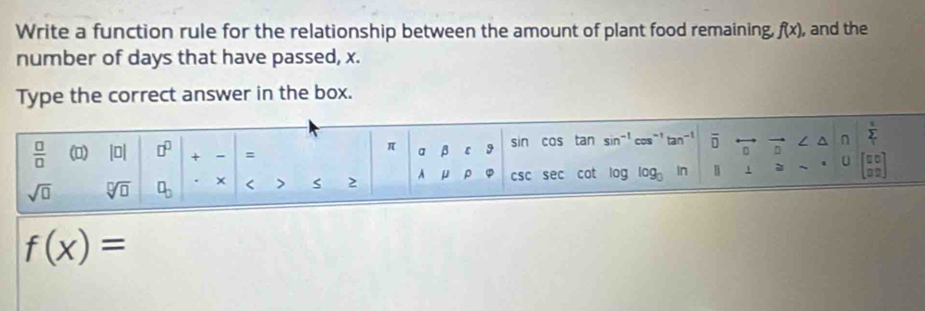 Write a function rule for the relationship between the amount of plant food remaining, f(x) , and the 
number of days that have passed, x. 
Type the correct answer in the box. 
 □ /□   (0) |□ | □^(□) + = a β ε 9 sin cos tan sin^(-1) cos^(-1)tan^(-1) overline □  / n sumlimits _1^(z
π
02
sqrt(□) sqrt [□ ]□ ) □ _□  * < > 2 A U ρ csc sec cot log log _0 In 1 = U □ □
f(x)=