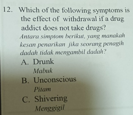 Which of the following symptoms is
the effect of withdrawal if a drug
addict does not take drugs?
Antara simptom berikut, yang manakah
kesan penarikan jika seorang penagih
dadah tidak mengambil dadah?
A. Drunk
Mabuk
B. Unconscious
Pitam
C. Shivering
Menggigil