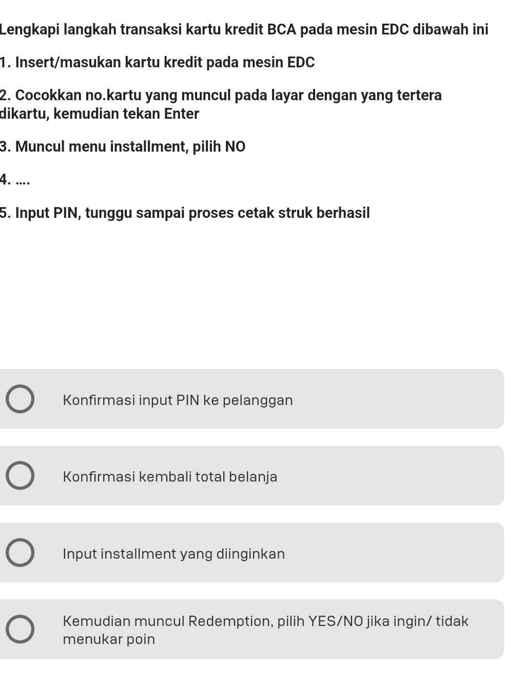 Lengkapi langkah transaksi kartu kredit BCA pada mesin EDC dibawah ini
1. Insert/masukan kartu kredit pada mesin EDC
2. Cocokkan no.kartu yang muncul pada layar dengan yang tertera
dikartu, kemudian tekan Enter
3. Muncul menu installment, pilih NO
4. ....
5. Input PIN, tunggu sampai proses cetak struk berhasil
Konfirmasi input PIN ke pelanggan
Konfirmasi kembali total belanja
Input installment yang diinginkan
Kemudian muncul Redemption, pilih YES/NO jika ingin/ tidak
menukar poin