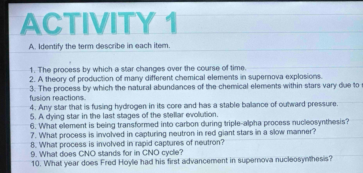 ACTIVITY 1 
A. Identify the term describe in each item. 
1. The process by which a star changes over the course of time. 
2. A theory of production of many different chemical elements in supernova explosions. 
3. The process by which the natural abundances of the chemical elements within stars vary due to 
fusion reactions. 
4. Any star that is fusing hydrogen in its core and has a stable balance of outward pressure. 
5. A dying star in the last stages of the stellar evolution. 
6. What element is being transformed into carbon during triple-alpha process nucleosynthesis? 
7. What process is involved in capturing neutron in red giant stars in a slow manner? 
8. What process is involved in rapid captures of neutron? 
9. What does CNO stands for in CNO cycle? 
10. What year does Fred Hoyle had his first advancement in supernova nucleosynthesis?