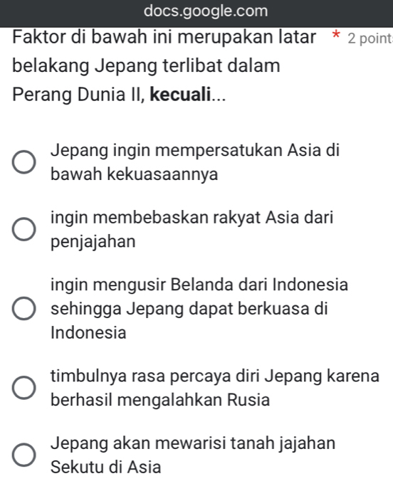 docs.google.com
Faktor di bawah ini merupakan latar * 2 point:
belakang Jepang terlibat dalam
Perang Dunia II, kecuali...
Jepang ingin mempersatukan Asia di
bawah kekuasaannya
ingin membebaskan rakyat Asia dari
penjajahan
ingin mengusir Belanda dari Indonesia
sehingga Jepang dapat berkuasa di
Indonesia
timbulnya rasa percaya diri Jepang karena
berhasil mengalahkan Rusia
Jepang akan mewarisi tanah jajahan
Sekutu di Asia