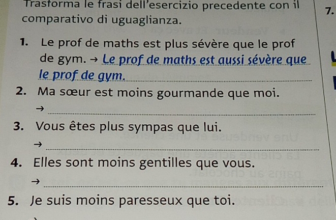 Trasforma le frasi dell’esercizio precedente con il 7. 
comparativo di uguaglianza. 
1. Le prof de maths est plus sévère que le prof 
de gym. → Le prof de maths est aussi sévère que 
le prof de gym._ 
2. Ma sœur est moins gourmande que moi. 
_ 
3. Vous êtes plus sympas que lui. 
_ 
4. Elles sont moins gentilles que vous. 
_ 
5. Je suis moins paresseux que toi.