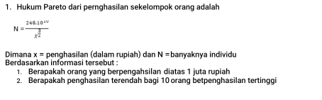 Hukum Pareto dari pernghasilan sekelompok orang adalah
N=frac 248.10^(10)x^(frac 3)2
Dimana x= penghasilan (dalam rupiah) dan N=b anyaknya individu 
Berdasarkan informasi tersebut : 
1. Berapakah orang yang berpengahsilan diatas 1 juta rupiah 
2. Berapakah penghasilan terendah bagi 10 orang betpenghasilan tertinggi