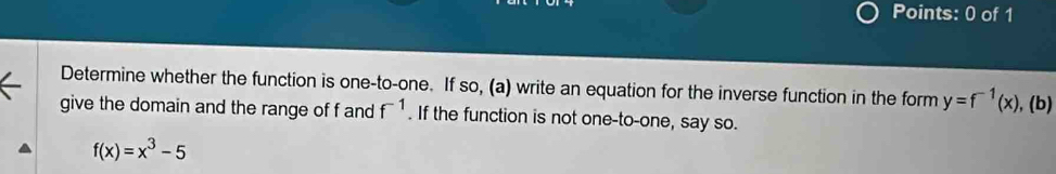 Determine whether the function is one-to-one. If so, (a) write an equation for the inverse function in the form y=f^(-1)(x),(b)
give the domain and the range of f and f^(-1). If the function is not one-to-one, say so.
f(x)=x^3-5