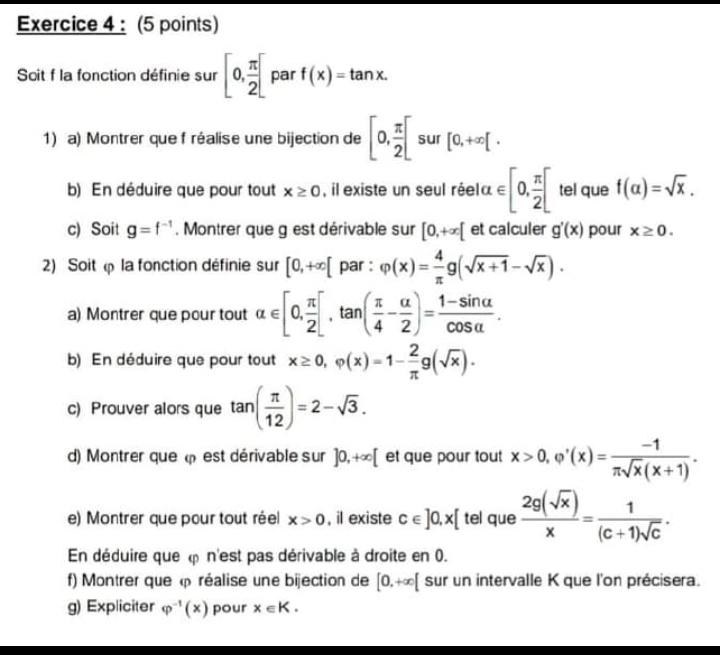 Soit f la fonction définie sur [0, π /2 ] par f(x)=tan x.
1) a) Montrer que f réalise une bijection de [0, π /2 [ sur [0,+∈fty [.
b) En déduire que pour tout x≥ 0 , il existe un seul réela ∈ [0, π /2 [ tel que f(alpha )=sqrt(x).
c) Soit g=f^(-1). Montrer que g est dérivable sur [0,+∈fty [ et calculer g'(x) pour x≥ 0.
2) Soit  la fonction définie sur [0,+∈fty [ par : varphi (x)= 4/π  g(sqrt(x+1)-sqrt(x)).
a) Montrer que pour tout alpha ∈ [0, π /2 [,tan ( π /4 - alpha /2 )= (1-sin alpha )/cos alpha  .
b) En déduire que pour tout x≥ 0,varphi (x)=1- 2/π  g(sqrt(x)).
c) Prouver alors que tan ( π /12 )=2-sqrt(3).
d) Montrer que  est dérivable sur ]0,+∈fty [ et que pour tout x>0,varphi '(x)= (-1)/π sqrt(x)(x+1) .
e) Montrer que pour tout réel x>0 , il existe c∈ ]0,x[ tel que  2g(sqrt(x))/x = 1/(c+1)sqrt(c) .
En déduire que  n'est pas dérivable à droite en 0.
f) Montrer que  réalise une bijection de [0,+∈fty [ sur un intervalle K que l'on précisera.
g) Expliciter varphi^(-1)(x) pour x∈ K.