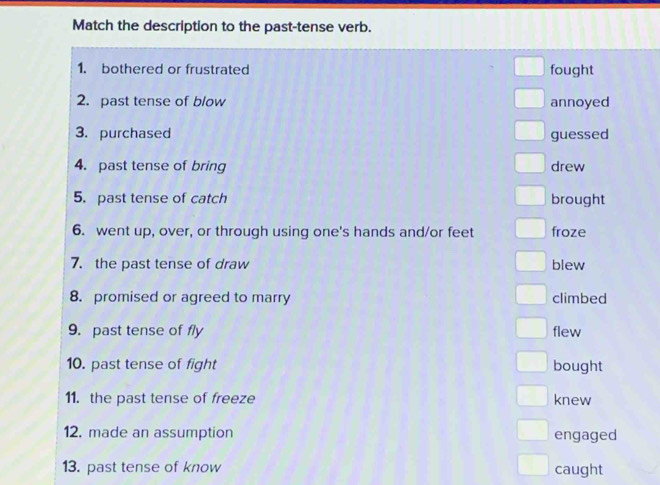 Match the description to the past-tense verb.
1. bothered or frustrated fought
2. past tense of blow annoyed
3. purchased guessed
4. past tense of bring drew
5. past tense of catch brought
6. went up, over, or through using one's hands and/or feet froze
7. the past tense of draw blew
8. promised or agreed to marry climbed
9. past tense of fly flew
10. past tense of fight bought
11. the past tense of freeze knew
12. made an assumption engaged
13. past tense of know caught