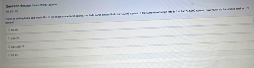 Question 9(Mulliple Choice Worth 1 points)
(01.02 LC)
Porter is visiting India and would like to purchase some local spices. He finds some spices that cost 452.95 rupees. If the current exchange rate is 1 dollar:73.6500 rupees, how much do the spices cost in U.S.
doltars?
50.06
$16.26
$33,359 77
$6 15