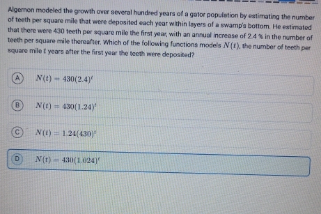 Algernon modeled the growth over several hundred years of a gator population by estimating the number
of teeth per square mile that were deposited each year within layers of a swamp's bottom. He estimated
that there were 430 teeth per square mile the first year, with an annual increase of 2.4 % in the number of
teeth per square mile thereafter. Which of the following functions models N(t) , the number of teeth per
square mile t years after the first year the teeth were deposited?
a N(t)=430(2.4)^t
B N(t)=430(1.24)^t
C N(t)=1.24(430)^r
D N(t)=430(1.024)^t