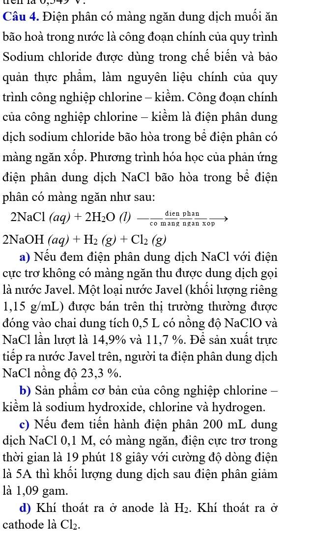 Điện phân có màng ngăn dung dịch muối ăn
bão hoà trong nước là công đoạn chính của quy trình
Sodium chloride được dùng trong chế biến và bảo
quản thực phẩm, làm nguyên liệu chính của quy
trình công nghiệp chlorine - kiềm. Công đoạn chính
của công nghiệp chlorine - kiềm là điện phân dung
dịch sodium chloride bão hòa trong bể điện phân có
màng ngăn xốp. Phương trình hóa học của phản ứng
điện phân dung dịch NaCl bão hòa trong bể điện
phân có màng ngăn như sau:
2NaCl(aq)+2H_2O (l) □ - dienphan/comangnganxop to
2NaOH(aq)+H_2(g)+Cl_2(g)
a) Nếu đem điện phân dung dịch NaCl với điện
cực trơ không có màng ngăn thu được dung dịch gọi
là nước Javel. Một loại nước Javel (khối lượng riêng
1,15 g/mL) được bán trên thị trường thường được
đóng vào chai dung tích 0,5 L có nồng độ NaClO và
NaCl lần lượt là 14,9% và 11,7 %. Để sản xuất trực
tiếp ra nước Javel trên, người ta điện phân dung dịch
NaCl nồng độ 23,3 %.
b) Sản phẩm cơ bản của công nghiệp chlorine -
kiềm là sodium hydroxide, chlorine và hydrogen.
c) Nếu đem tiến hành điện phân 200 mL dung
dịch NaCl 0,1 M, có màng ngăn, điện cực trơ trong
thời gian là 19 phút 18 giây với cường độ dòng điện
là 5A thì khối lượng dung dịch sau điện phân giảm
là 1,09 gam.
d) Khí thoát ra ở anode là H_2. Khí thoát ra ở
cathode là Cl_2.