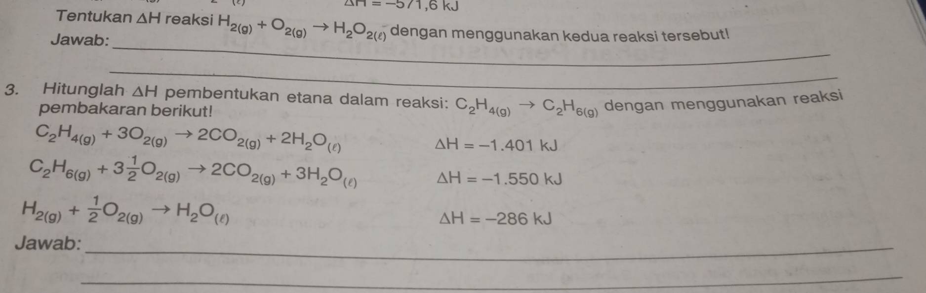 △ H=-571,6kJ
Tentukan △ H reaksi H_2(g)+O_2(g)to H_2O_2(ell ) dengan menggunakan kedua reaksi tersebut! 
_ 
Jawab: 
_ 
3. Hitunglah △ H pembentukan etana dalam reaksi: C_2H_4(g)to C_2H_6(g) dengan menggunakan reaksi 
pembakaran berikut!
C_2H_4(g)+3O_2(g)to 2CO_2(g)+2H_2O_(ell )
△ H=-1.401kJ
C_2H_6(g)+3 1/2 O_2(g)to 2CO_2(g)+3H_2O_(ell )
△ H=-1.550kJ
H_2(g)+ 1/2 O_2(g)to H_2O_(ell )
△ H=-286kJ
Jawab:_ 
_