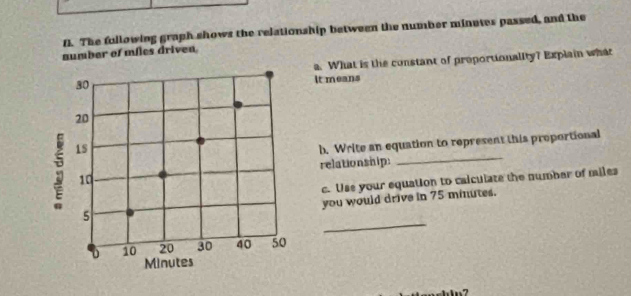 The fullowing graph shows the relationship between the number minates passed, and the 
aumber of miles driven 
a. What is the constant of proportionality? Explain what 
It means 
b. Write an equation to represent this proportional 
relationship: 
_ 
c. Use your equation to calculate the numbar of miles
you would drive in 75 minutes. 
_