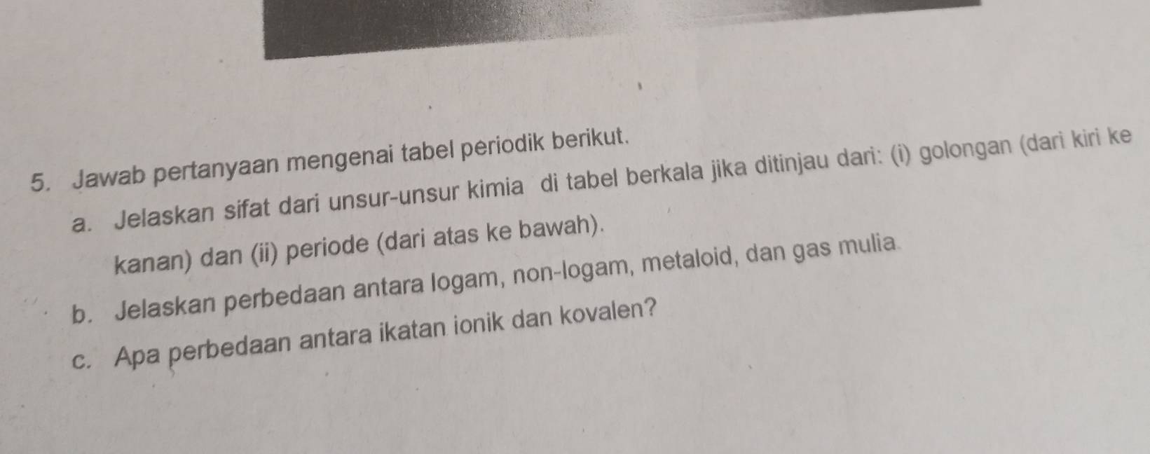 Jawab pertanyaan mengenai tabel periodik berikut. 
a. Jelaskan sifat dari unsur-unsur kimia di tabel berkala jika ditinjau dari: (i) golongan (dari kiri ke 
kanan) dan (ii) periode (dari atas ke bawah). 
b. Jelaskan perbedaan antara logam, non-logam, metaloid, dan gas mulia 
c. Apa perbedaan antara ikatan ionik dan kovalen?