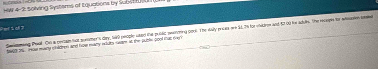 HW 4-2: Solving Systems of Equations by Substitution ( 
Pat 1 of 2 
Swmming Pooll. On a certain hot summer's day, 599 people used the public swimming pool. The daily prices are $1.25 for children and $2.00 for aduts. The recepts for adtaission totated
$69 25. How many children and how many adults swam at the public pool that day?