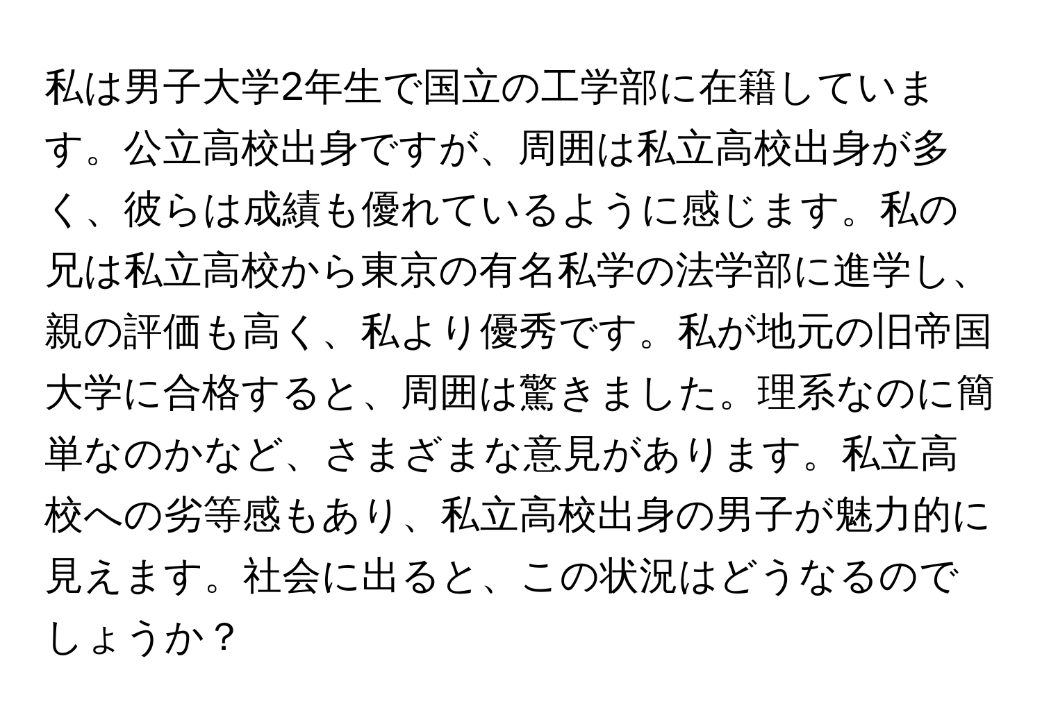 私は男子大学2年生で国立の工学部に在籍しています。公立高校出身ですが、周囲は私立高校出身が多く、彼らは成績も優れているように感じます。私の兄は私立高校から東京の有名私学の法学部に進学し、親の評価も高く、私より優秀です。私が地元の旧帝国大学に合格すると、周囲は驚きました。理系なのに簡単なのかなど、さまざまな意見があります。私立高校への劣等感もあり、私立高校出身の男子が魅力的に見えます。社会に出ると、この状況はどうなるのでしょうか？