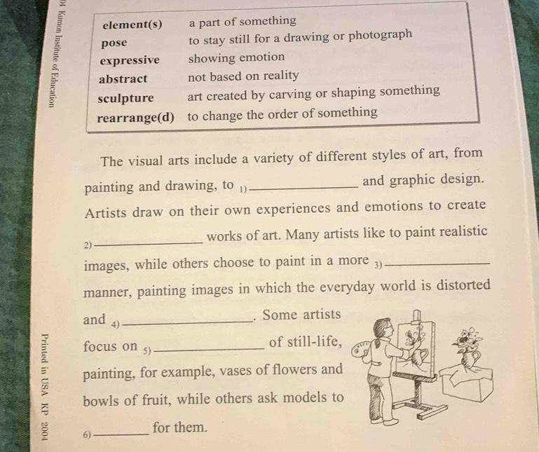 element(s) a part of something
pose to stay still for a drawing or photograph
expressive showing emotion
abstract not based on reality
sculpture art created by carving or shaping something
rearrange(d) to change the order of something
The visual arts include a variety of different styles of art, from
painting and drawing, to )_ and graphic design.
Artists draw on their own experiences and emotions to create
works of art. Many artists like to paint realistic
2)
_
images, while others choose to paint in a more 3)_
manner, painting images in which the everyday world is distorted
and 4)_
. Some artists
focus on 5)_ of still-life,
painting, for example, vases of flowers and
7 6)_
bowls of fruit, while others ask models to
for them.